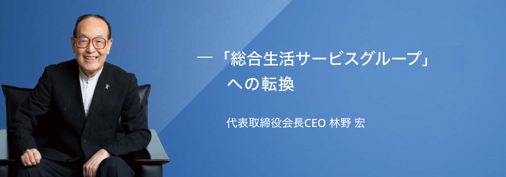 「総合生活サービス企業グループ」への転換 代表取締役会長CEO 林野 宏