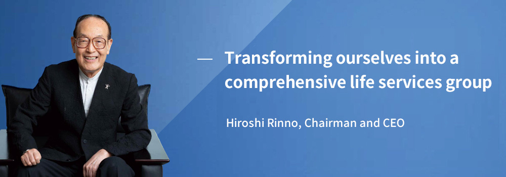 Transforming ourselves into a comprehensive life services corporate group Hiroshi Rinno, Chairman and CEO