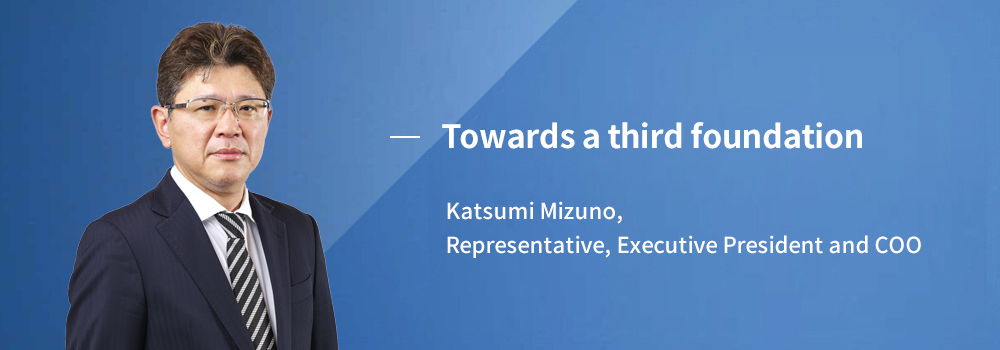 Towards a second founding Katsumi Mizuno, Representative, Executive President and COO